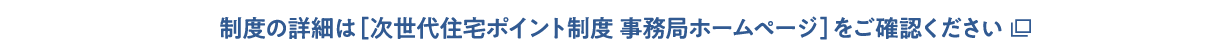 制度の詳細は［次世代住宅ポイント制度 事務局ホームページ］をご確認ください