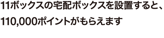 11ボックスの宅配ボックスを設置すると、110,000ポイントがもらえます