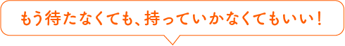 もう待たなくても、持っていかなくてもいい!