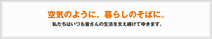 空気のように、暮らしのそばに。私たちはいつも皆さんの生活を支え続けてゆきます。