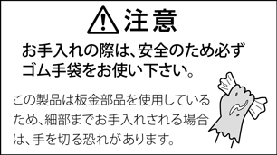 注意　お手入れの際は、安全のため必ずゴム手袋をお使いください。この製品は板金部品を使用しているため、細部までお手入れされる場合は、手を切る恐れがあります。